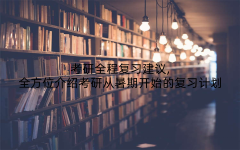 考研全程复习建议,全方位介绍考研从暑期开始的复习计划