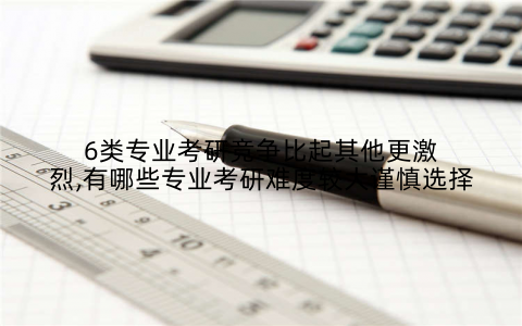 6类专业考研竞争比起其他更激烈,有哪些专业考研难度较大谨慎选择