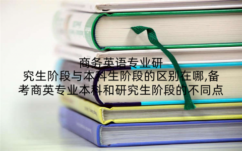 商务英语专业研究生阶段与本科生阶段的区别在哪,备考商英专业本科和研究生阶段的不同点