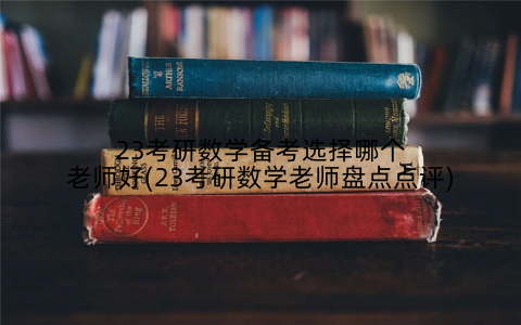 23考研数学备考选择哪个老师好(23考研数学老师盘点点评)