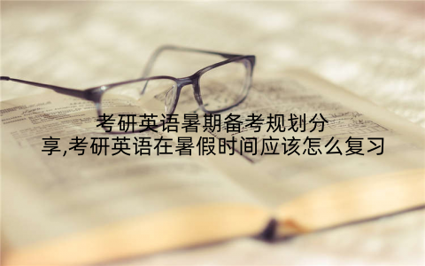 考研英语暑期备考规划分享,考研英语在暑假时间应该怎么复习