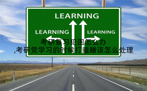 考研复习犯困怎么办,考研党学习的时候打瞌睡该怎么处理