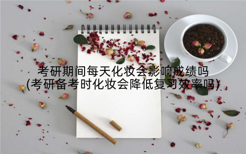 考研期间每天化妆会影响成绩吗(考研备考时化妆会降低复习效率吗)