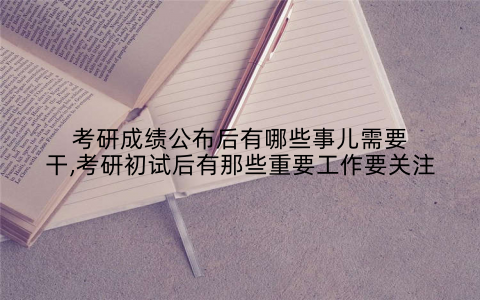 考研成绩公布后有哪些事儿需要干,考研初试后有那些重要工作要关注