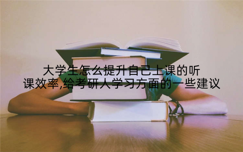 大学生怎么提升自己上课的听课效率,给考研人学习方面的一些建议