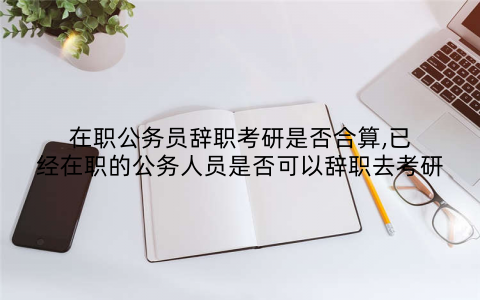 在职公务员辞职考研是否合算,已经在职的公务人员是否可以辞职去考研
