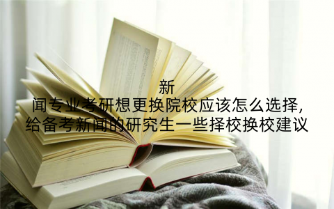 新闻专业考研想更换院校应该怎么选择,给备考新闻的研究生一些择校换校建议