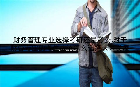 财务管理专业选择考研还是考公,对于财管专业的考生应该怎么选择未来发展