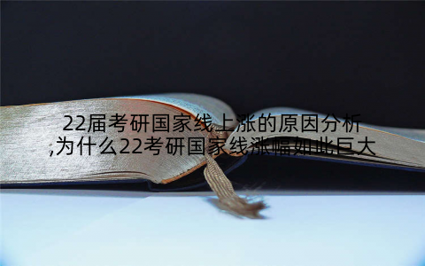 22届考研国家线上涨的原因分析,为什么22考研国家线涨幅如此巨大
