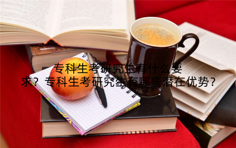 专科生考研究生有什么要求？专科生考研究生有哪些潜在优势？