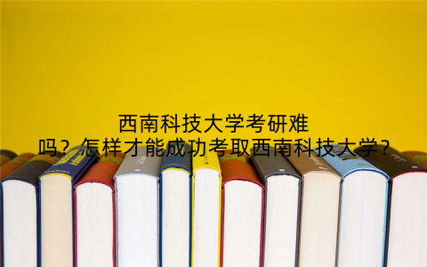 西南科技大学考研难吗?怎样才能成功考取西南科技大学?