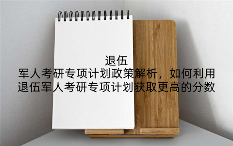 退伍军人考研专项计划政策解析，如何利用退伍军人考研专项计划获取更高的分数