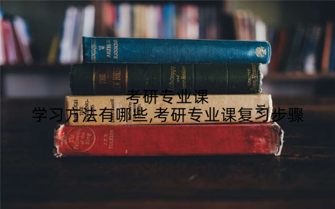 考研专业课学习方法有哪些,考研专业课复习步骤