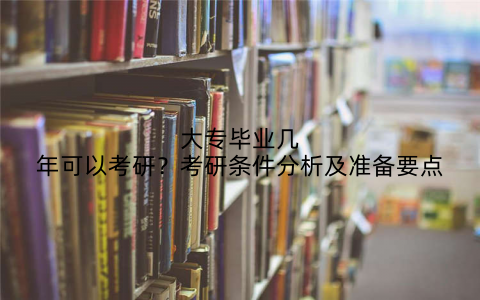 大专毕业几年可以考研?考研条件分析及准备要点