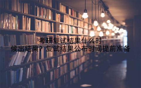 考研复试结果什么时候出结果？复试结果公布时间提前准备