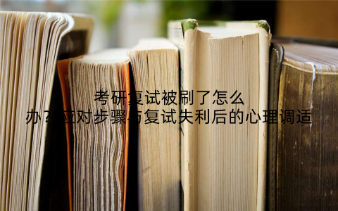 考研复试被刷了怎么办?应对步骤与复试失利后的心理调适