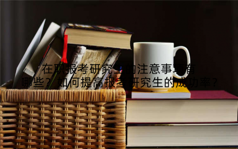在职报考研究生的注意事项有哪些？如何提高报考研究生的成功率？
