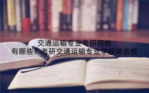 交通运输专业考研院校有哪些？考研交通运输专业学校排名榜