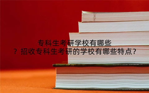 专科生考研学校有哪些?招收专科生考研的学校有哪些特点?