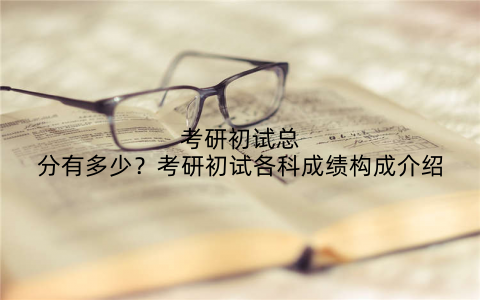 考研初试总分有多少?考研初试各科成绩构成介绍