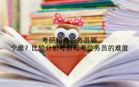 考研和考公务员哪个难?比较分析考研和考公务员的难度
