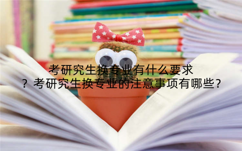 考研究生换专业有什么要求?考研究生换专业的注意事项有哪些?