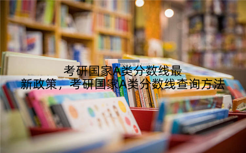 考研国家A类分数线最新政策,考研国家A类分数线查询方法