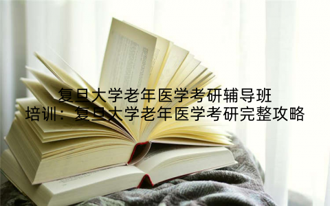 复旦大学老年医学考研辅导班培训：复旦大学老年医学考研完整攻略