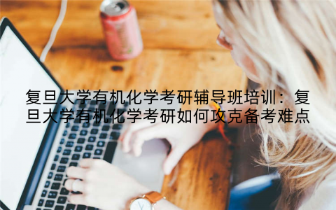 复旦大学有机化学考研辅导班培训:复旦大学有机化学考研如何攻克备考难点