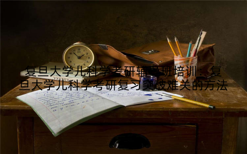 复旦大学儿科学考研辅导班培训：复旦大学儿科学考研复习突破难关的方法