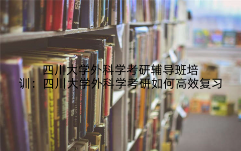 四川大学外科学考研辅导班培训：四川大学外科学考研如何高效复习
