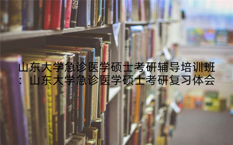 山东大学急诊医学硕士考研辅导培训班：山东大学急诊医学硕士考研复习体会