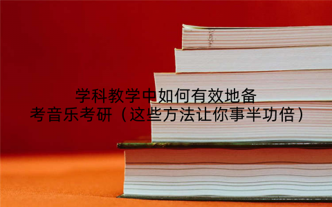 学科教学中如何有效地备考音乐考研(这些方法让你事半功倍)