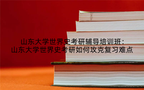山东大学世界史考研辅导培训班：山东大学世界史考研如何攻克复习难点