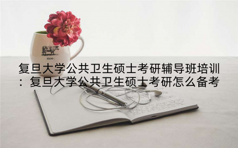 复旦大学公共卫生硕士考研辅导班培训：复旦大学公共卫生硕士考研怎么备考