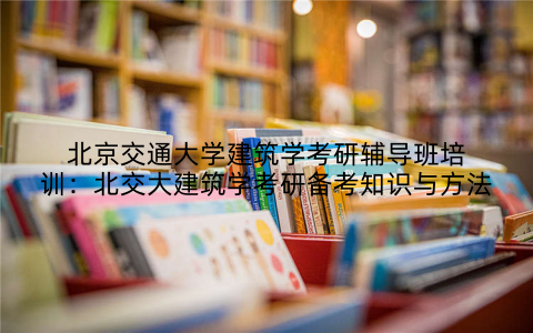 北京交通大学建筑学考研辅导班培训：北交大建筑学考研备考知识与方法