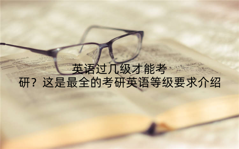 英语过几级才能考研?这是最全的考研英语等级要求介绍