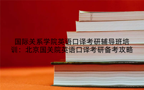 国际关系学院英语口译考研辅导班培训：北京国关院英语口译考研备考攻略
