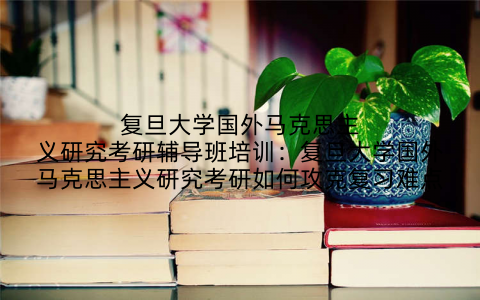 复旦大学国外马克思主义研究考研辅导班培训：复旦大学国外马克思主义研究考研如何攻克复习难点