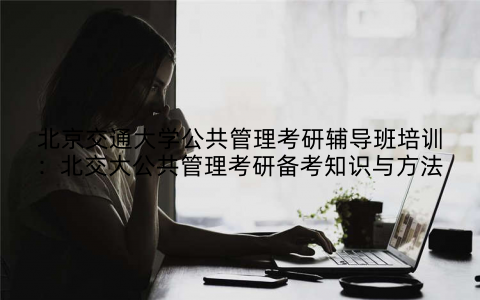 北京交通大学公共管理考研辅导班培训:北交大公共管理考研备考知识与方法