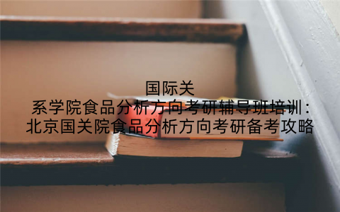 国际关系学院食品分析方向考研辅导班培训：北京国关院食品分析方向考研备考攻略