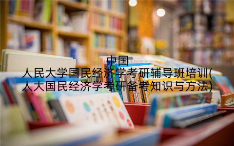 中国人民大学国民经济学考研辅导班培训(人大国民经济学考研备考知识与方法)