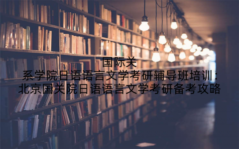 国际关系学院日语语言文学考研辅导班培训：北京国关院日语语言文学考研备考攻略
