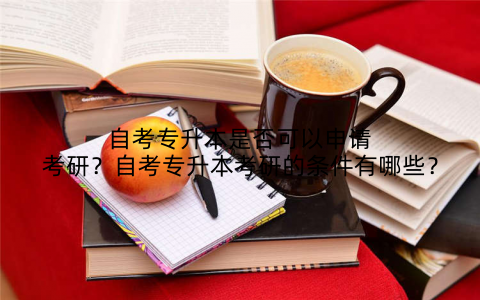 自考专升本是否可以申请考研?自考专升本考研的条件有哪些?