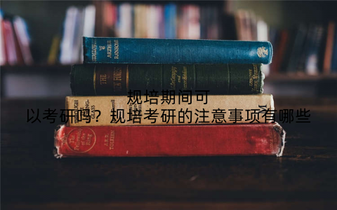 规培期间可以考研吗?规培考研的注意事项有哪些