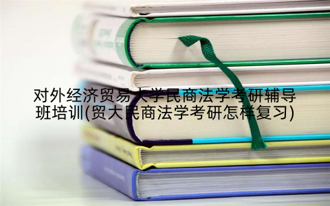 对外经济贸易大学民商法学考研辅导班培训(贸大民商法学考研怎样复习)