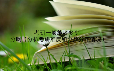 考研一般能考多少分啊（分析考研难度和分数分布情况）