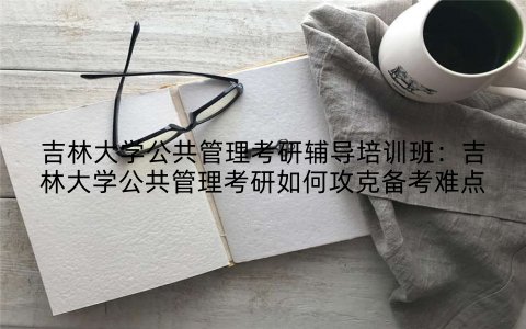 吉林大学公共管理考研辅导培训班：吉林大学公共管理考研如何攻克备考难点