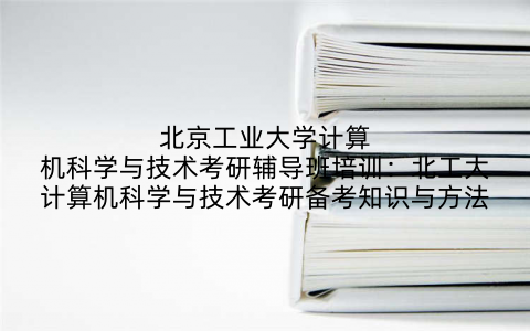 北京工业大学计算机科学与技术考研辅导班培训:北工大计算机科学与技术考研备考知识与方法