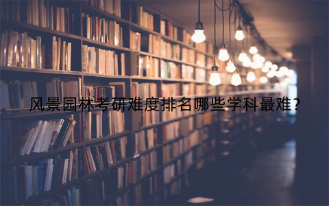 风景园林考研难度排名哪些学科最难?